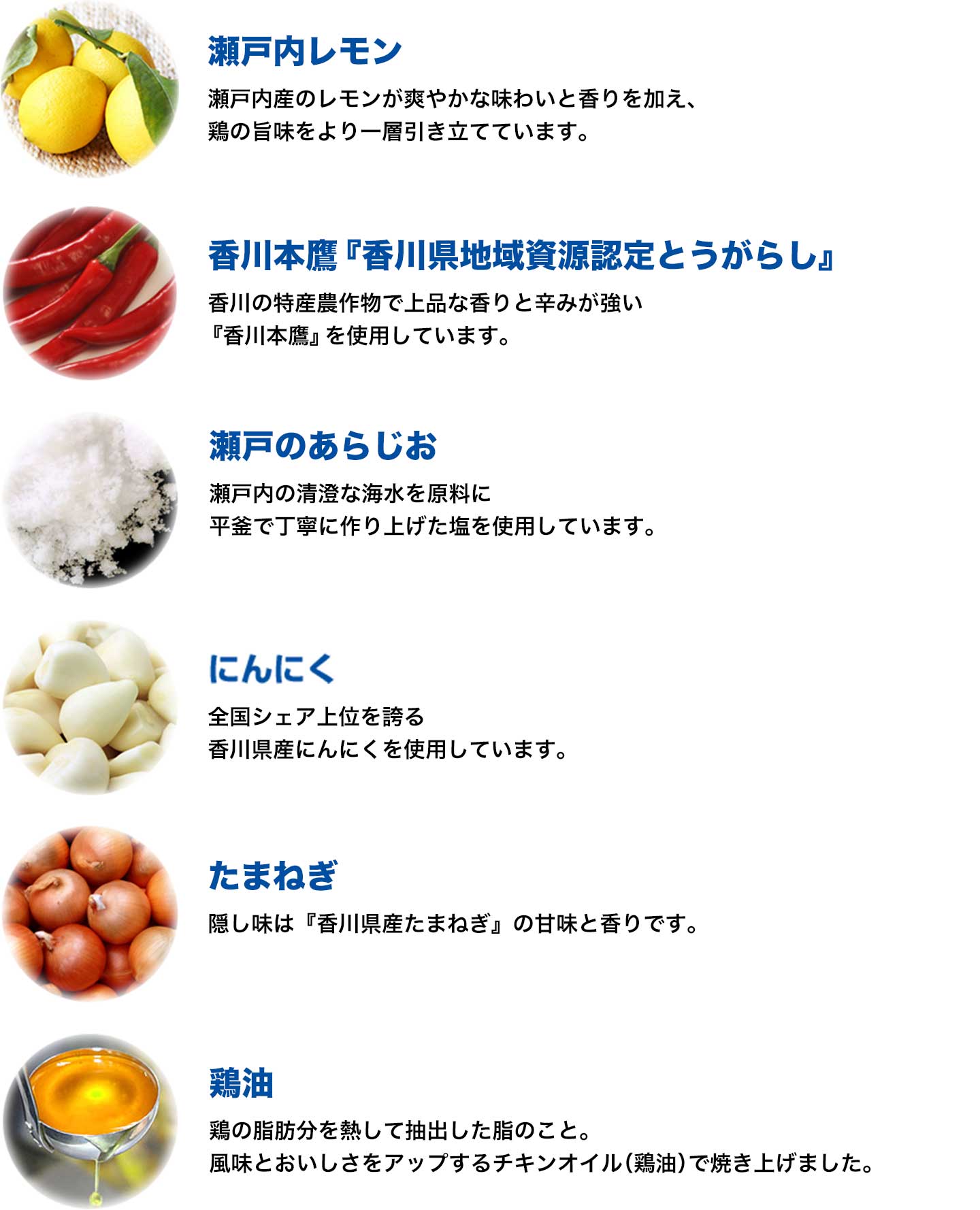瀬戸内レモン：温暖な気候で育ったフレッシュで良質なレモンを使用。／香川本鷹『香川県地域資源認定とうがらし』：香川の特産農作物で、上品な香りと辛みが強い『香川本鷹』を使用しています。／瀬戸のあらじお：瀬戸内の清澄な海水を原料に、平釜で丁寧に作り上げた塩を厳選しました。／にんにく：香川県は全国2位のシェアを持っており、品質抜群の『香川県産にんにく』を使用しています。／玉ねぎ：隠し味には、香川県産の玉ねぎとを使用し、甘味と香りをつけました。／鶏油：鶏の旨みがたっぷり詰まったチキンオイル（鶏油）で、じっくりと焼き上げ、旨みと、ジューシーさをプラス。老若男女問わず、皆様に愛され続けています。