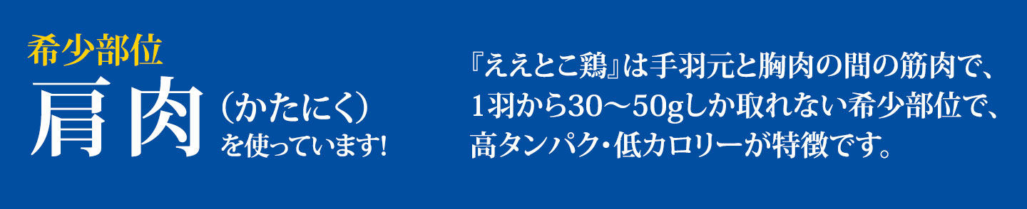 希少部位 肩肉（かたにく）を使っています！／『ええとこ鶏』は手羽元と胸肉の間の筋肉で、1羽から30〜50gしか取れない希少部位で、高タンパク・低カロリーが特徴です。