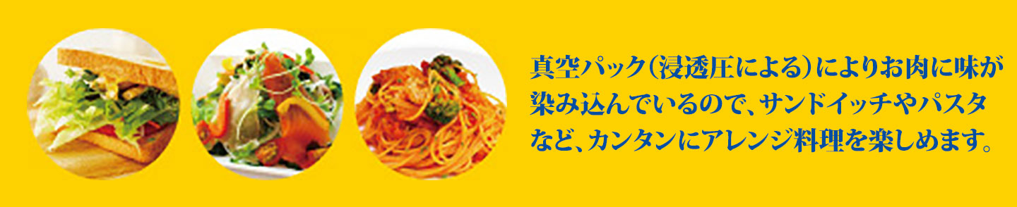 真空パック（浸透圧による）によりお肉に味が染み込んでいるので、サンドイッチやパスタなど、カンタンにアレンジ料理を楽しめます。