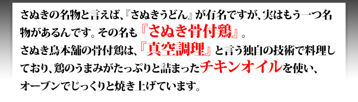さぬきの名物と言えば「さぬきうどん」が有名ですが、実はもう一つ名物があるんです。その名も「さぬき骨付鶏」。当店の骨付鶏は、『真空料理法』と言う独自の技術で料理しており、鶏のうまみがたっぷりと詰まったチキンオイルを使い、オーブンでじっくりと焼き上げています。
